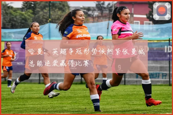 哈曼：英超争冠形势依然紧张曼城总能逆袭赢得比赛