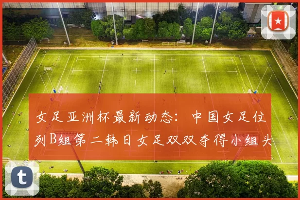 女足亚洲杯最新动态：中国女足位列B组第二韩日女足双双夺得小组头名