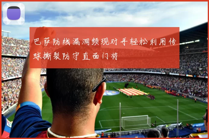 巴萨防线漏洞频现对手轻松利用传球撕裂防守直面门将