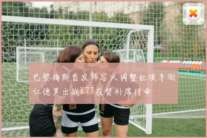 巴黎梅斯首发阵容大调整杜埃李刚仁德罗出战K77在替补席待命