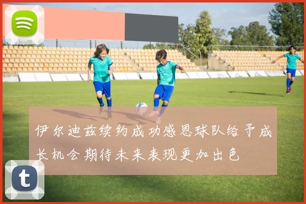 伊尔迪兹续约成功感恩球队给予成长机会期待未来表现更加出色