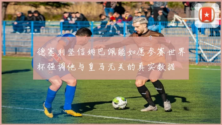 德塞利坚信姆巴佩能如愿参赛世界杯强调他与皇马无关的真实数据