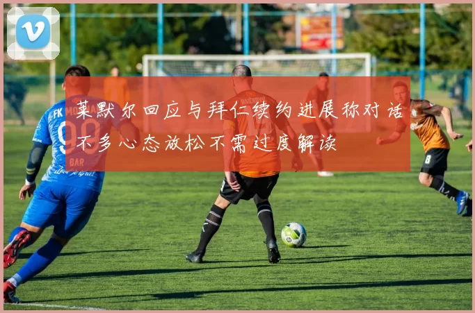 莱默尔回应与拜仁续约进展称对话不多心态放松不需过度解读