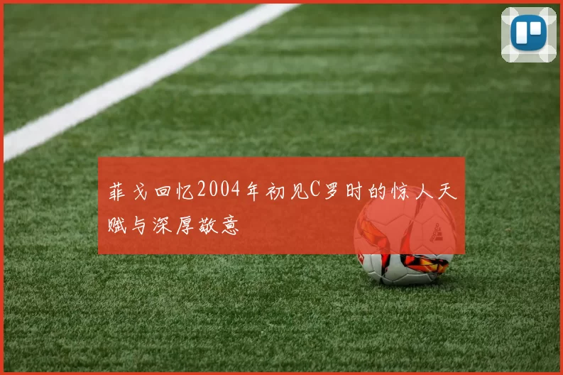 菲戈回忆2004年初见C罗时的惊人天赋与深厚敬意