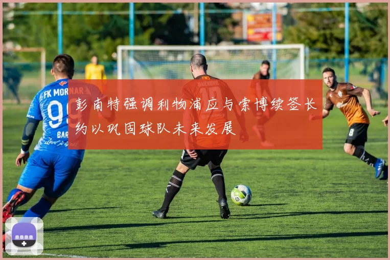 彭南特强调利物浦应与索博续签长约以巩固球队未来发展