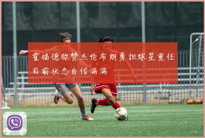 霍福德称赞杰伦布朗勇担球星重任目前状态自信满满