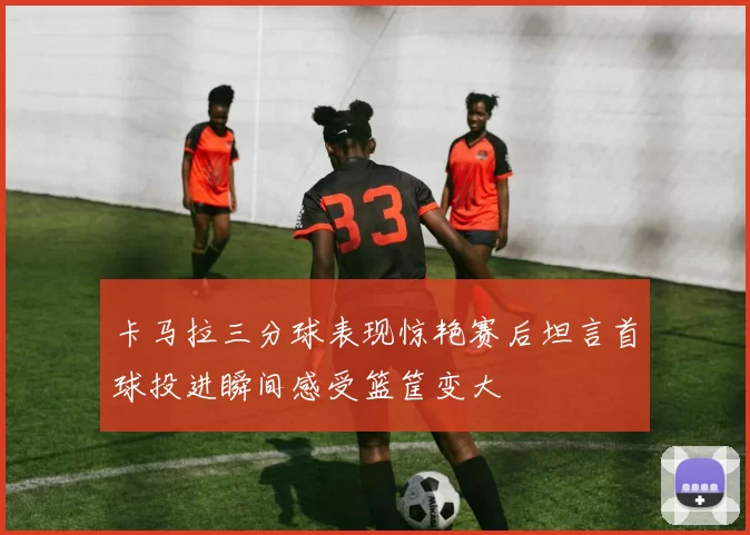 卡马拉三分球表现惊艳赛后坦言首球投进瞬间感受篮筐变大