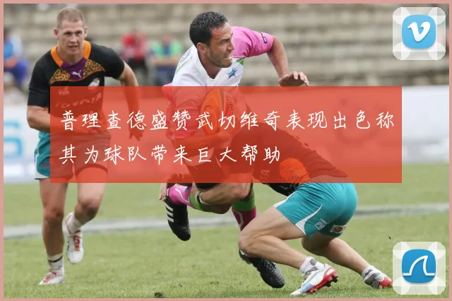 普理查德盛赞武切维奇表现出色称其为球队带来巨大帮助