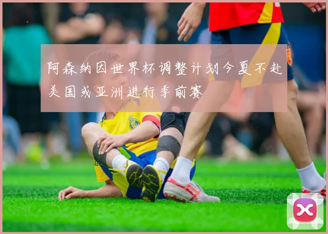 阿森纳因世界杯调整计划今夏不赴美国或亚洲进行季前赛