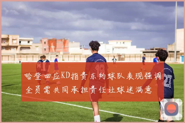 哈登回应KD指责东约球队表现强调全员需共同承担责任让球迷满意
