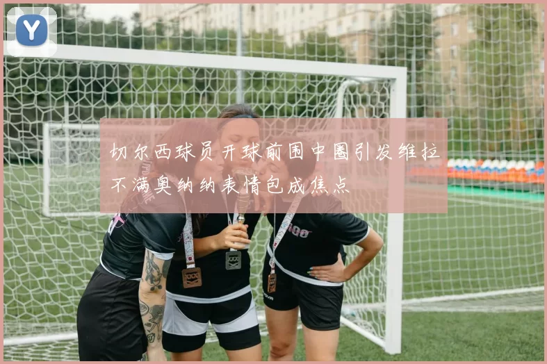 切尔西球员开球前围中圈引发维拉不满奥纳纳表情包成焦点