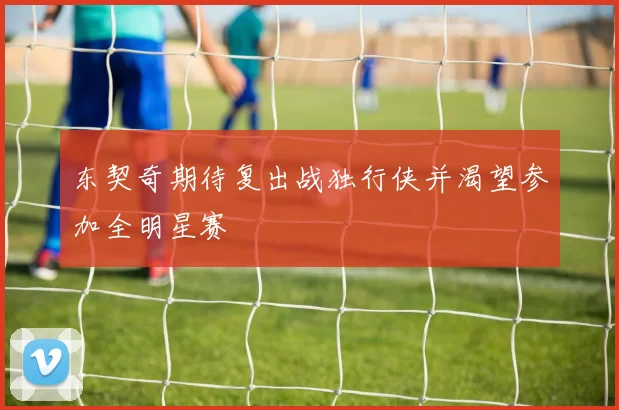 东契奇期待复出战独行侠并渴望参加全明星赛