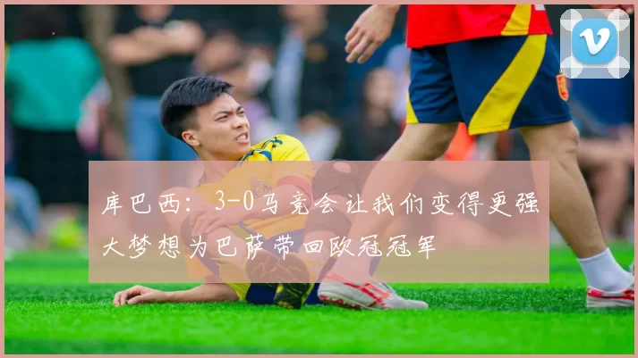 库巴西：3-0马竞会让我们变得更强大梦想为巴萨带回欧冠冠军