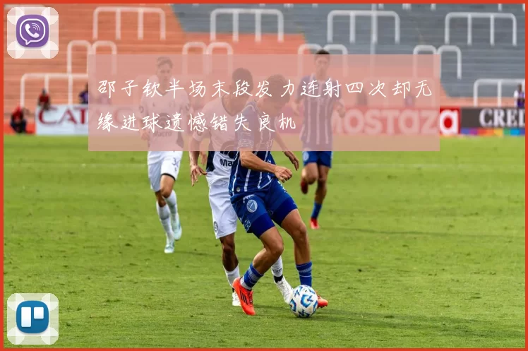邵子钦半场末段发力连射四次却无缘进球遗憾错失良机